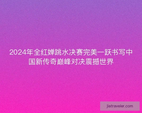 2024年全红婵跳水决赛完美一跃书写中国新传奇巅峰对决震撼世界