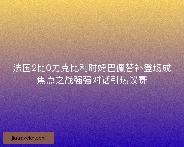 法国2比0力克比利时姆巴佩替补登场成焦点之战强强对话引热议赛 法国2比0力克比利时姆巴佩替补登场成焦点之战强强对话引热议赛