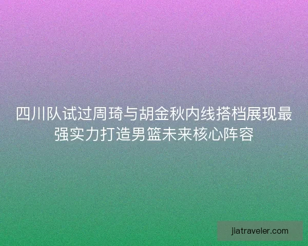 四川队试过周琦与胡金秋内线搭档展现最强实力打造男篮未来核心阵容
