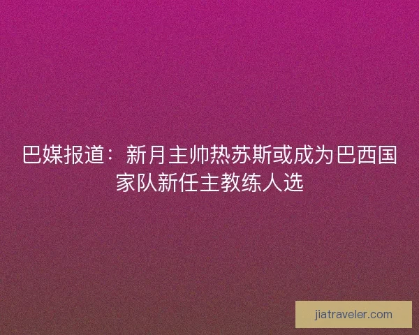 巴媒报道：新月主帅热苏斯或成为巴西国家队新任主教练人选