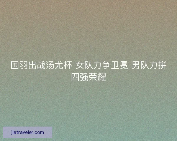 国羽出战汤尤杯 女队力争卫冕 男队力拼四强荣耀