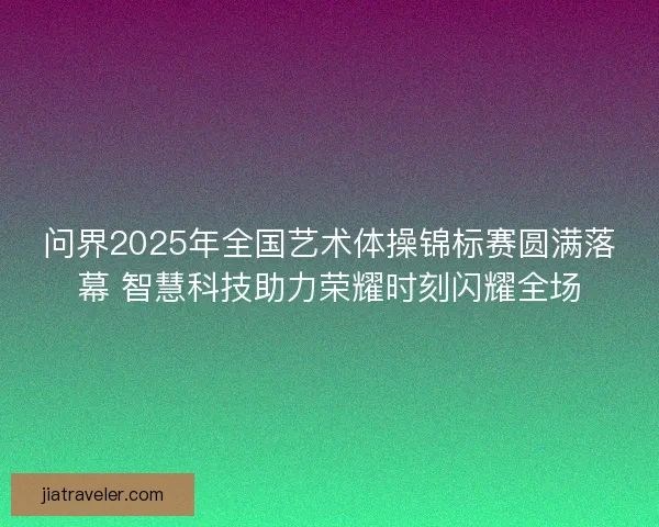 问界2025年全国艺术体操锦标赛圆满落幕 智慧科技助力荣耀时刻闪耀全场