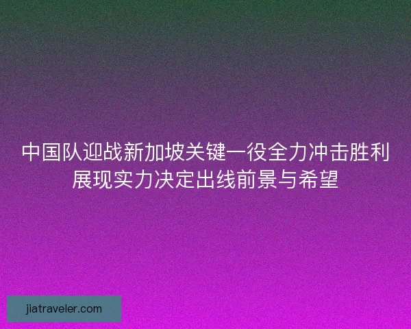 中国队迎战新加坡关键一役全力冲击胜利展现实力决定出线前景与希望