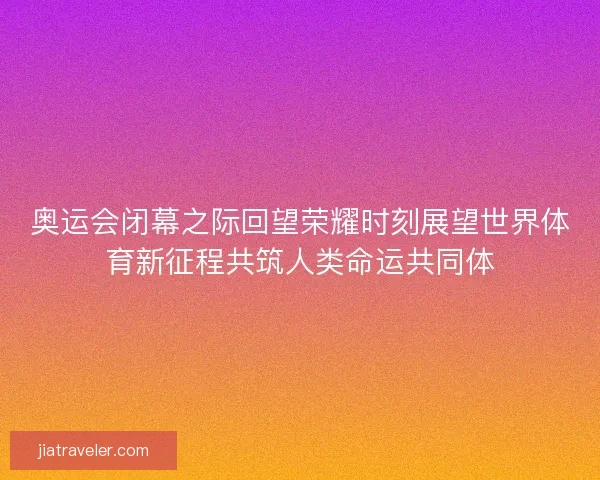 奥运会闭幕之际回望荣耀时刻展望世界体育新征程共筑人类命运共同体