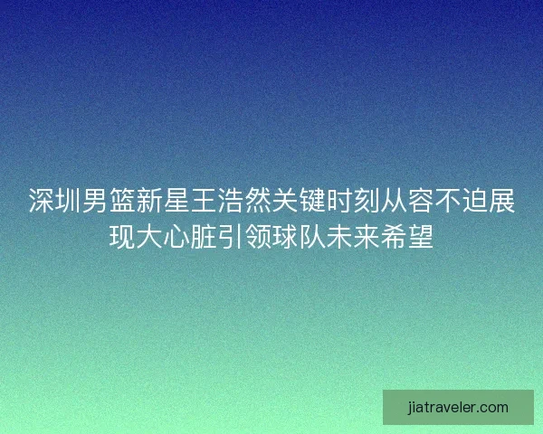 深圳男篮新星王浩然关键时刻从容不迫展现大心脏引领球队未来希望 深圳男篮新星王浩然关键时刻从容不迫展现大心脏引领球队未来希望