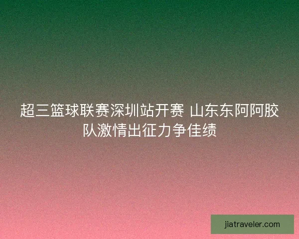 超三篮球联赛深圳站开赛 山东东阿阿胶队激情出征力争佳绩 超三篮球联赛深圳站开赛 山东东阿阿胶队激情出征力争佳绩