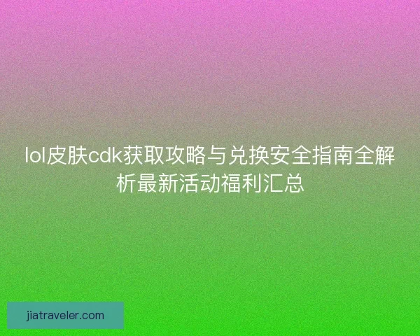 lol皮肤cdk获取攻略与兑换安全指南全解析最新活动福利汇总