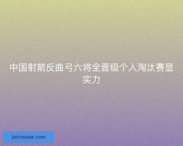 中国射箭反曲弓六将全晋级个人淘汰赛显实力 中国射箭反曲弓六将全晋级个人淘汰赛显实力
