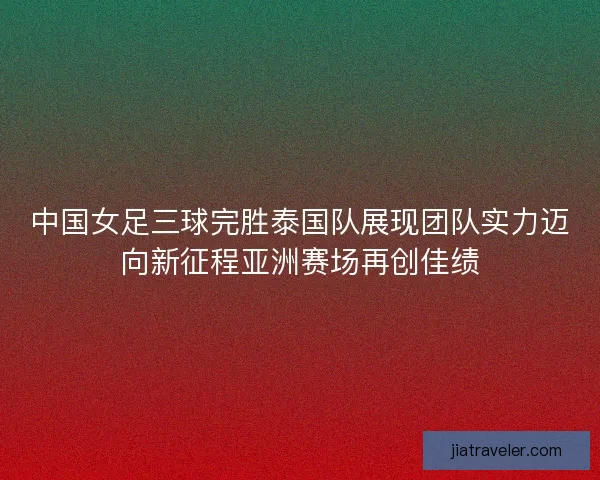 中国女足三球完胜泰国队展现团队实力迈向新征程亚洲赛场再创佳绩