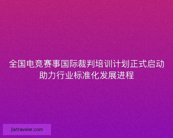 全国电竞赛事国际裁判培训计划正式启动助力行业标准化发展进程 全国电竞赛事国际裁判培训计划正式启动助力行业标准化发展进程