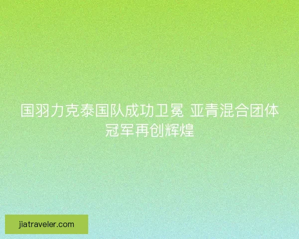 国羽力克泰国队成功卫冕 亚青混合团体冠军再创辉煌 国羽力克泰国队成功卫冕 亚青混合团体冠军再创辉煌