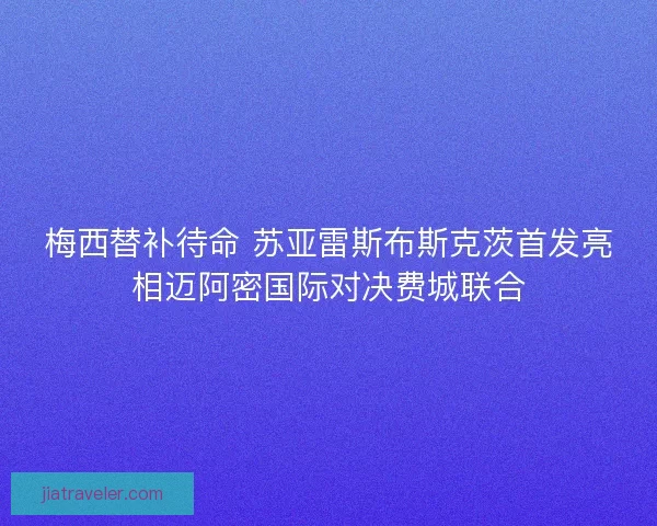 梅西替补待命 苏亚雷斯布斯克茨首发亮相迈阿密国际对决费城联合