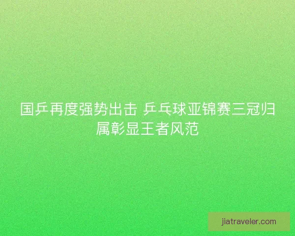 国乒再度强势出击 乒乓球亚锦赛三冠归属彰显王者风范 国乒再度强势出击 乒乓球亚锦赛三冠归属彰显王者风范