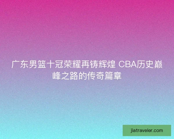 广东男篮十冠荣耀再铸辉煌 CBA历史巅峰之路的传奇篇章 广东男篮十冠荣耀再铸辉煌 CBA历史巅峰之路的传奇篇章